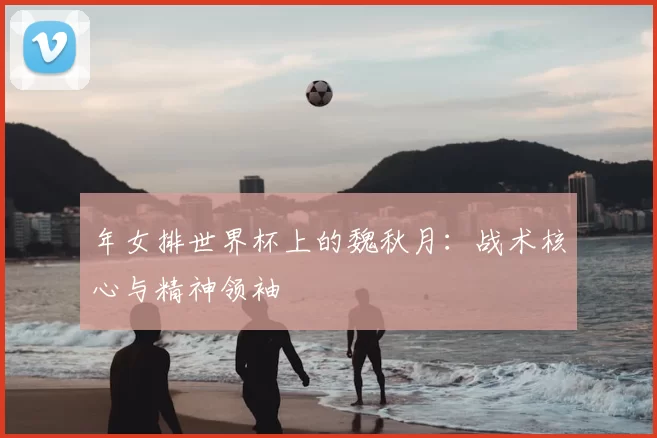 年女排世界杯上的魏秋月:战术核心与精神领袖
