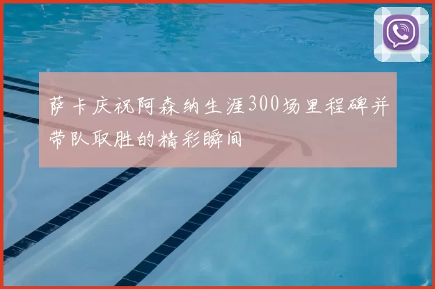 萨卡庆祝阿森纳生涯300场里程碑并带队取胜的精彩瞬间