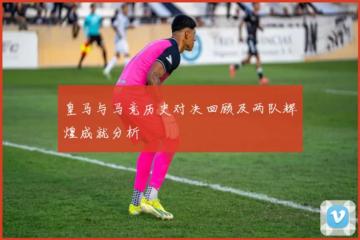 皇马与马竞历史对决回顾及两队辉煌成就分析