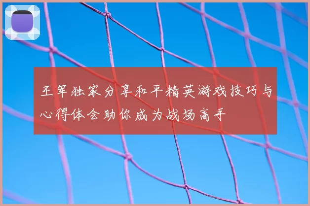 王军独家分享和平精英游戏技巧与心得体会助你成为战场高手