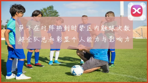 萨卡在对阵热刺时禁区内触球次数超全队总和彰显个人能力与影响力