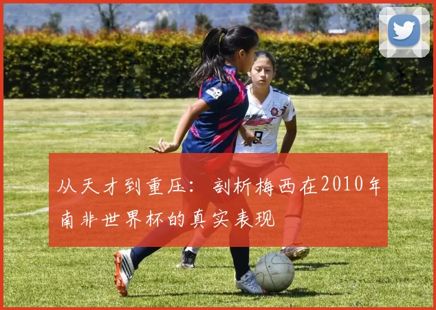 从天才到重压:剖析梅西在2010年南非世界杯的真实表现
