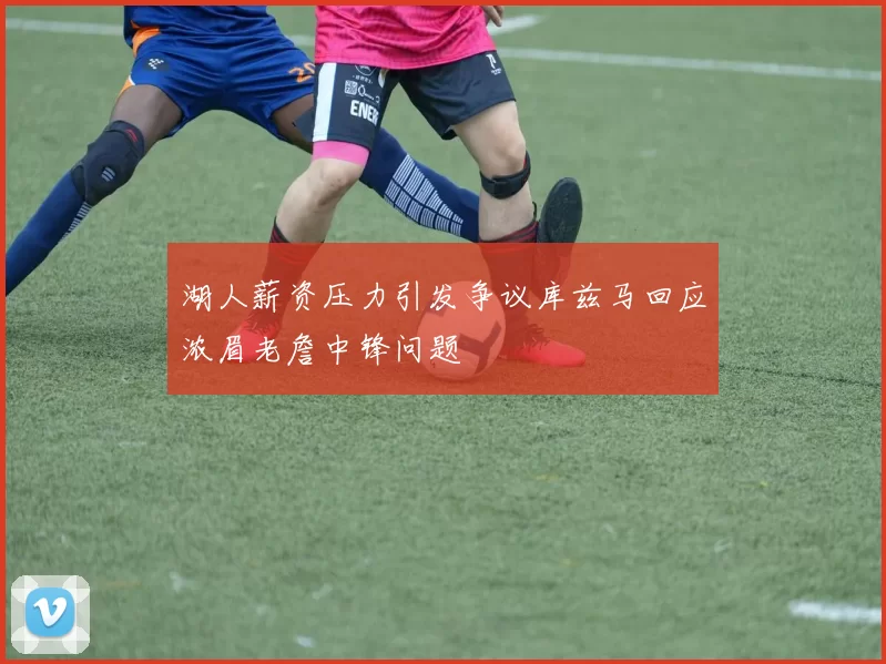 湖人薪资压力引发争议库兹马回应浓眉老詹中锋问题