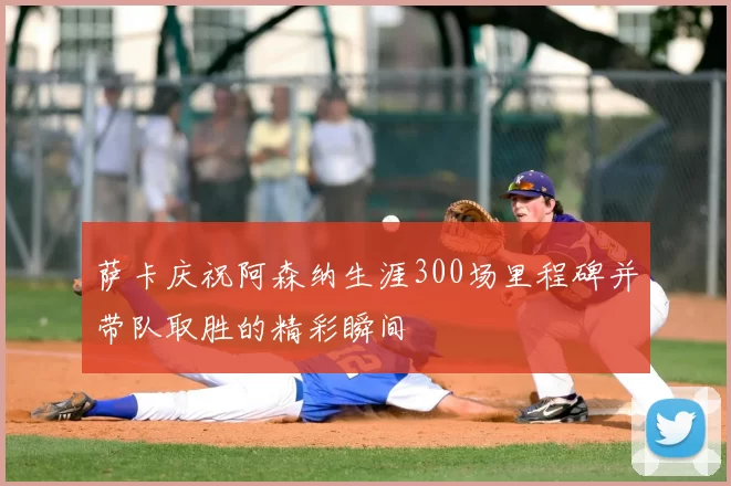 萨卡庆祝阿森纳生涯300场里程碑并带队取胜的精彩瞬间