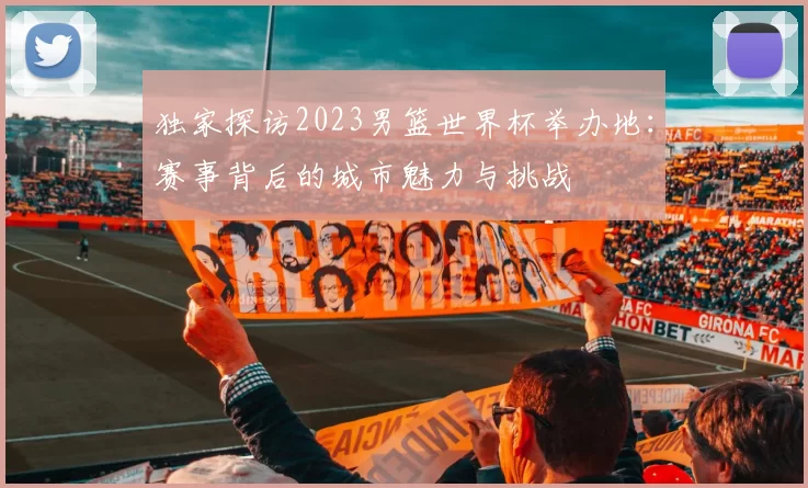 独家探访2023男篮世界杯举办地：赛事背后的城市魅力与挑战