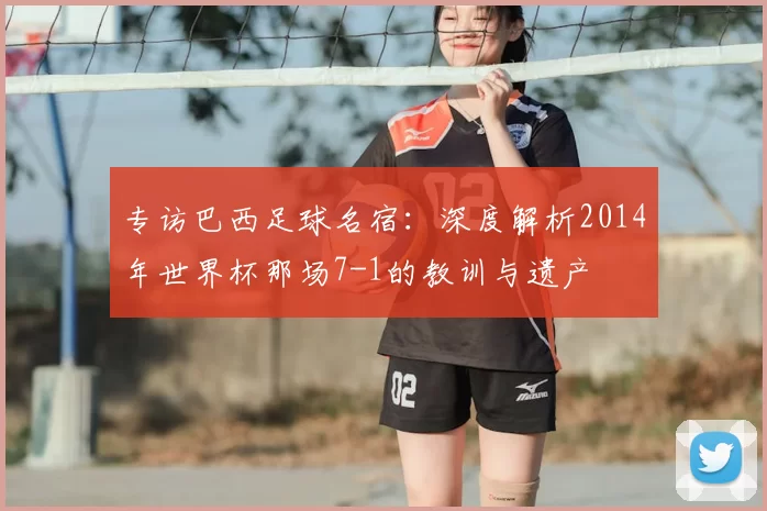 专访巴西足球名宿:深度解析2014年世界杯那场7-1的教训与遗产