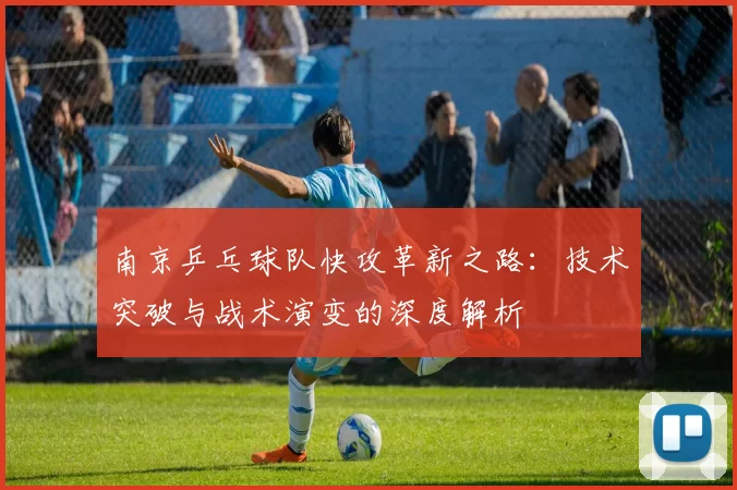 南京乒乓球队快攻革新之路：技术突破与战术演变的深度解析