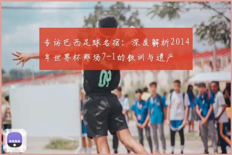 专访巴西足球名宿:深度解析2014年世界杯那场7-1的教训与遗产