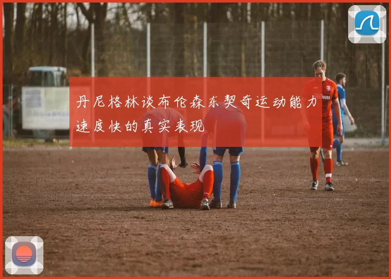 丹尼格林谈布伦森东契奇运动能力速度快的真实表现