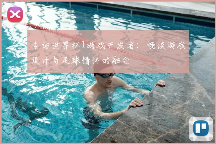 专访世界杯1游戏开发者:畅谈游戏设计与足球情怀的融合