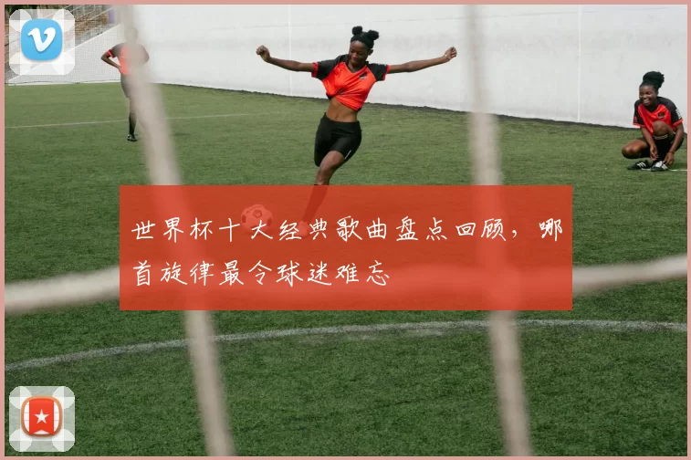 世界杯十大经典歌曲盘点回顾,哪首旋律最令球迷难忘