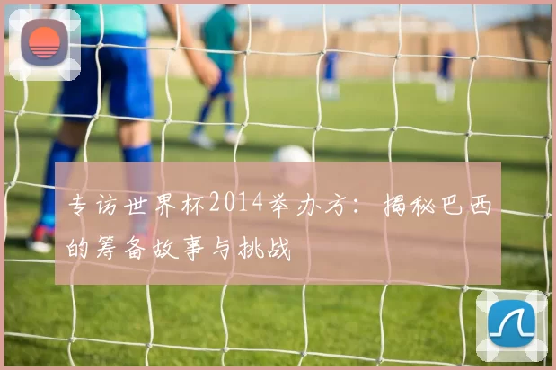 专访世界杯2014举办方:揭秘巴西的筹备故事与挑战