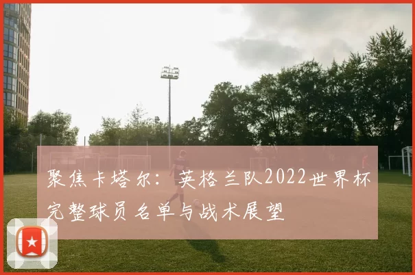 聚焦卡塔尔：英格兰队2022世界杯完整球员名单与战术展望