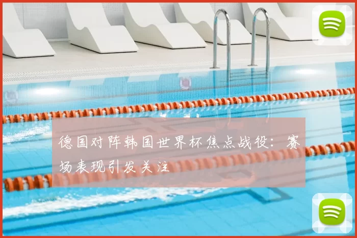 德国对阵韩国世界杯焦点战役:赛场表现引发关注