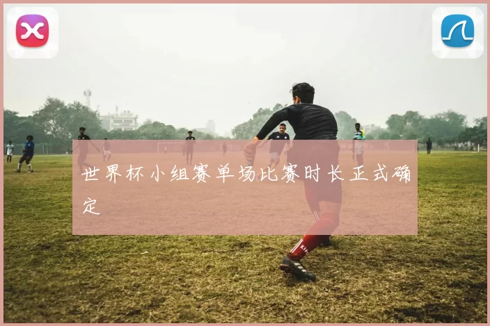 世界杯小组赛单场比赛时长正式确定