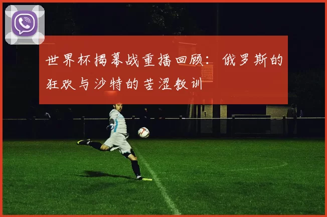 世界杯揭幕战重播回顾：俄罗斯的狂欢与沙特的苦涩教训