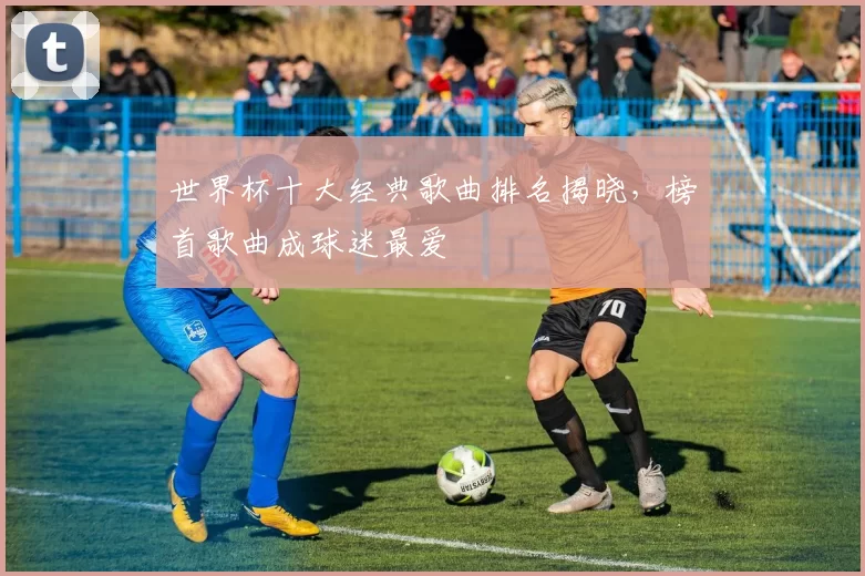世界杯十大经典歌曲排名揭晓，榜首歌曲成球迷最爱