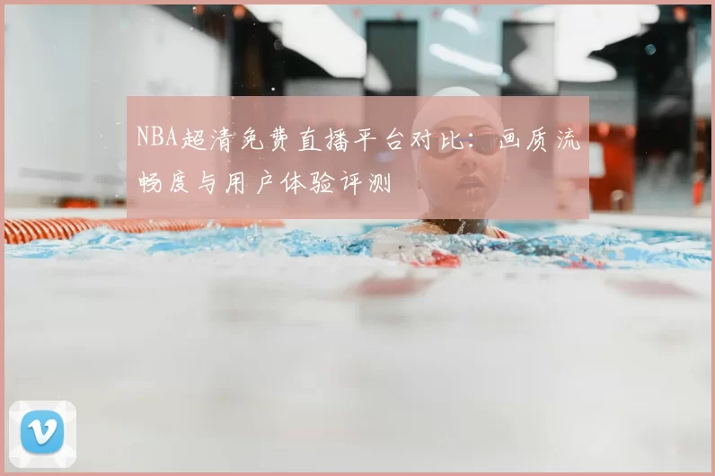 NBA超清免费直播平台对比：画质流畅度与用户体验评测