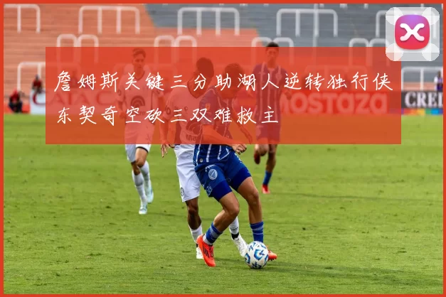 詹姆斯关键三分助湖人逆转独行侠东契奇空砍三双难救主