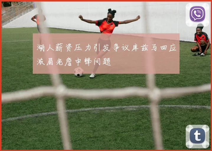 湖人薪资压力引发争议库兹马回应浓眉老詹中锋问题