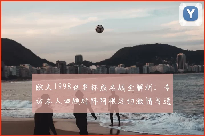 欧文1998世界杯成名战全解析:专访本人回顾对阵阿根廷的激情与遗憾