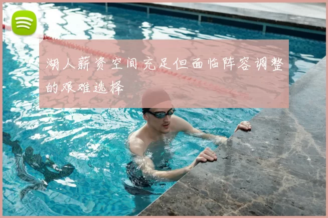 湖人薪资空间充足但面临阵容调整的艰难选择