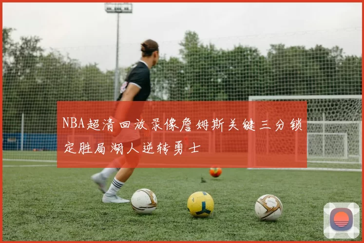 NBA超清回放录像詹姆斯关键三分锁定胜局湖人逆转勇士