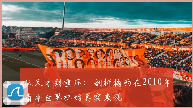 从天才到重压：剖析梅西在2010年南非世界杯的真实表现