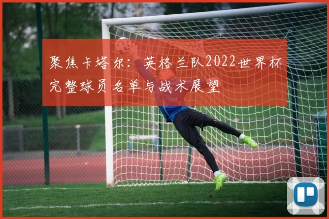 聚焦卡塔尔：英格兰队2022世界杯完整球员名单与战术展望