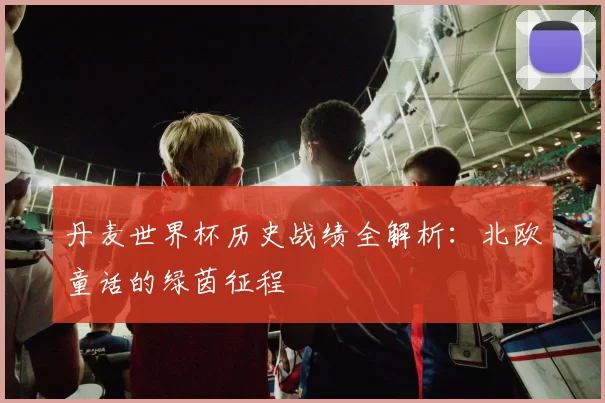 丹麦世界杯历史战绩全解析:北欧童话的绿茵征程