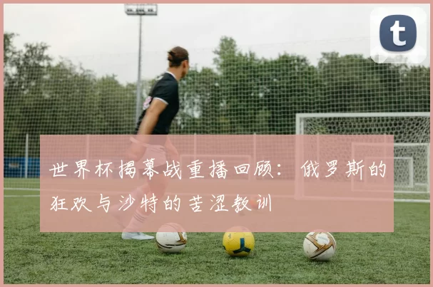 世界杯揭幕战重播回顾：俄罗斯的狂欢与沙特的苦涩教训