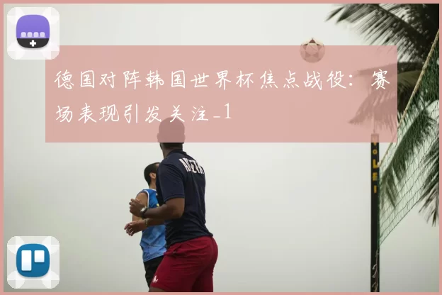 德国对阵韩国世界杯焦点战役：赛场表现引发关注_1