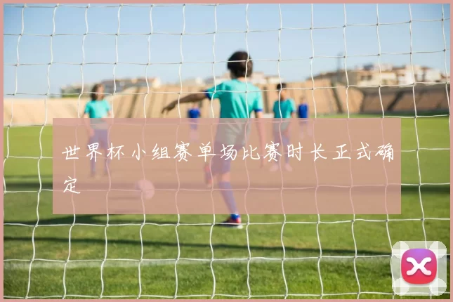 世界杯小组赛单场比赛时长正式确定