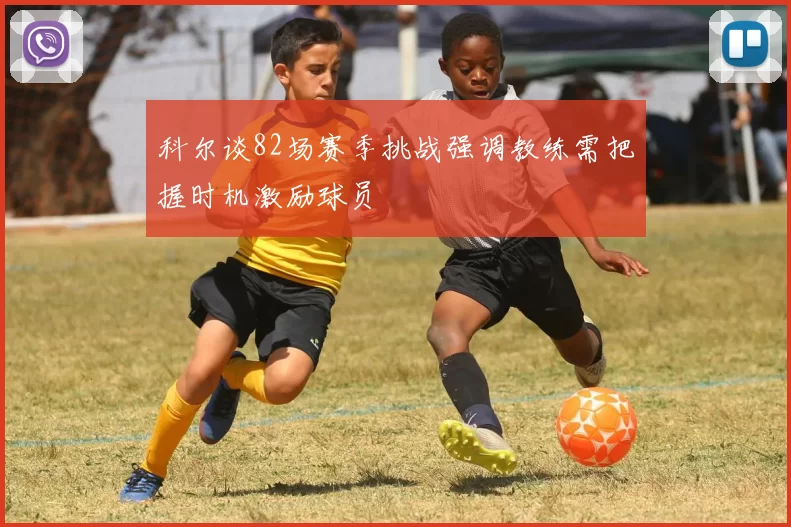 科尔谈82场赛季挑战强调教练需把握时机激励球员