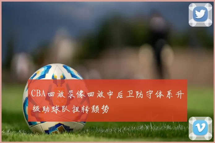 CBA回放录像回放中后卫防守体系升级助球队扭转颓势