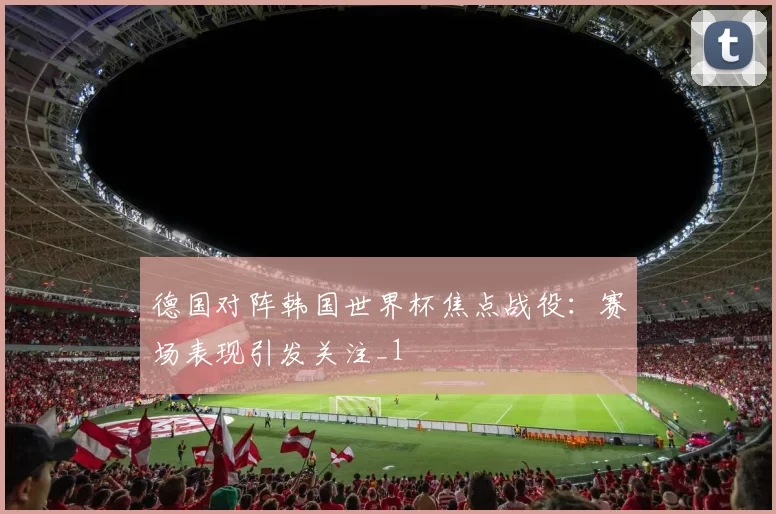 德国对阵韩国世界杯焦点战役：赛场表现引发关注_1