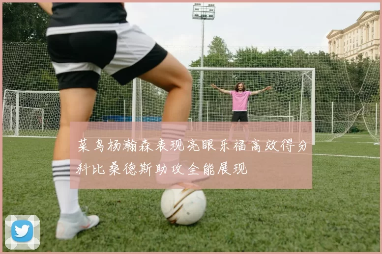 菜鸟杨瀚森表现亮眼乐福高效得分科比桑德斯助攻全能展现