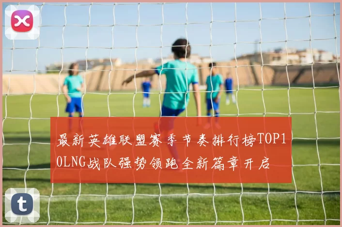最新英雄联盟赛季节奏排行榜TOP10LNG战队强势领跑全新篇章开启