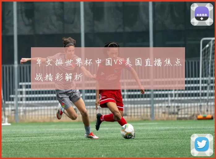年女排世界杯中国vs美国直播焦点战精彩解析