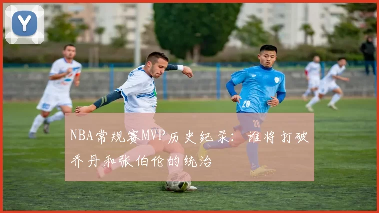 NBA常规赛MVP历史纪录:谁将打破乔丹和张伯伦的统治