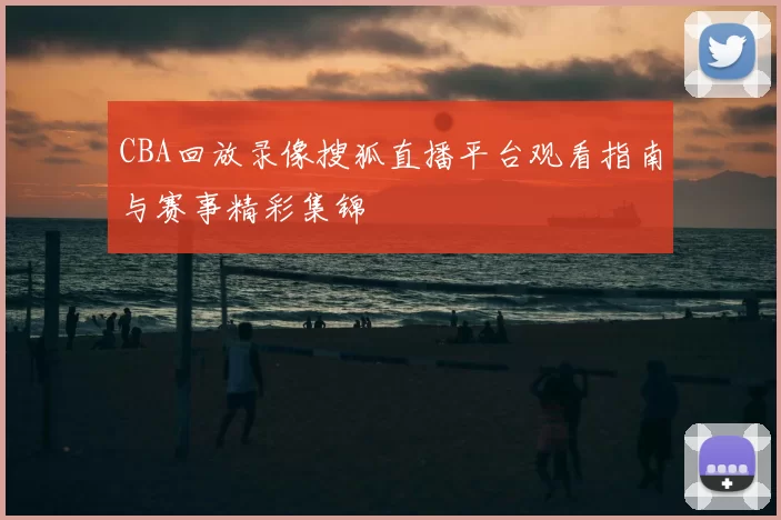 CBA回放录像搜狐直播平台观看指南与赛事精彩集锦