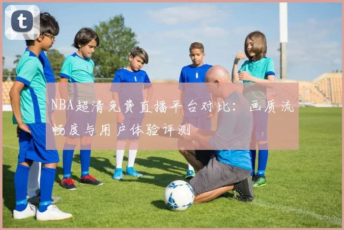 NBA超清免费直播平台对比:画质流畅度与用户体验评测