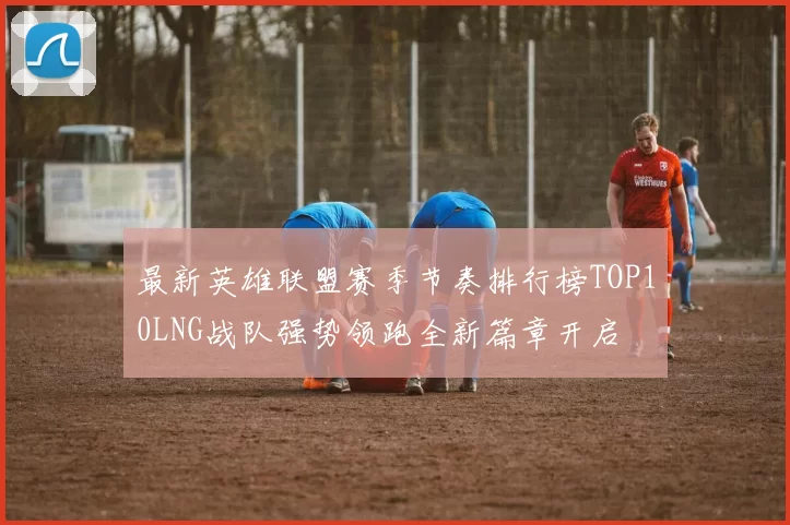 最新英雄联盟赛季节奏排行榜TOP10LNG战队强势领跑全新篇章开启