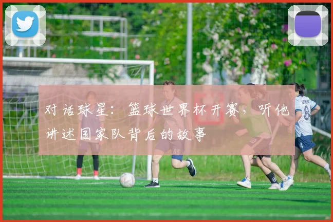 对话球星：篮球世界杯开赛，听他讲述国家队背后的故事