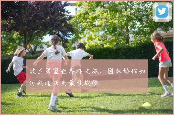 波兰男篮世界杯之旅:团队协作如何创造历史最佳战绩