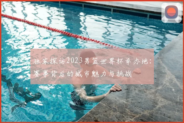 独家探访2023男篮世界杯举办地：赛事背后的城市魅力与挑战