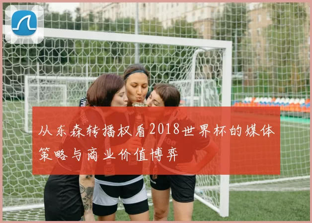 从东森转播权看2018世界杯的媒体策略与商业价值博弈
