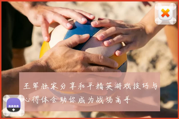 王军独家分享和平精英游戏技巧与心得体会助你成为战场高手