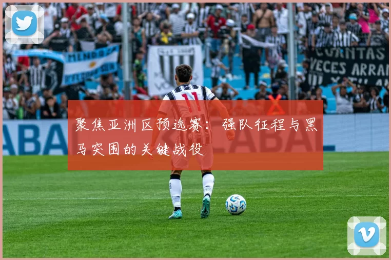 聚焦亚洲区预选赛：强队征程与黑马突围的关键战役