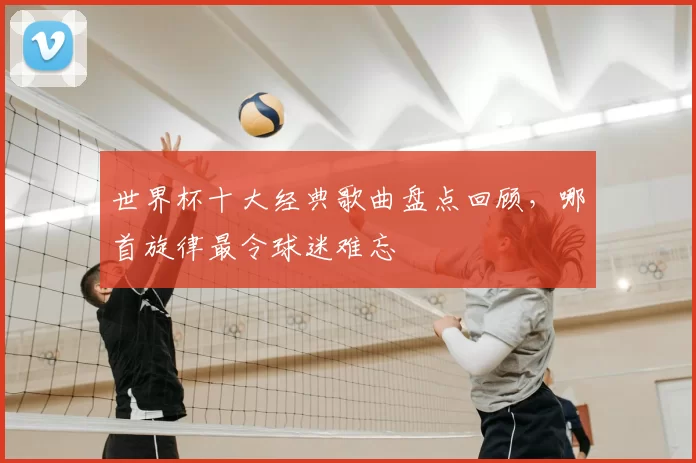 世界杯十大经典歌曲盘点回顾,哪首旋律最令球迷难忘